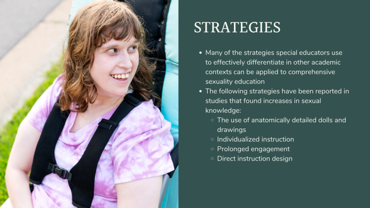 Strategies: Many of the strategies special educators use to effectively differentiate in other academic contexts can be applied to comprehensive sexuality education The following strategies have been reported in studies that found increases in sexual knowledge: The use of anatomically detailed dolls and drawings Individualized instruction Prolonged engagement Direct instruction design Many of the strategies special educators use to effectively differentiate in other academic contexts can be applied to comprehensive sexuality education The following strategies have been reported in studies that found increases in sexual knowledge: The use of anatomically detailed dolls and drawings Individualized instruction Prolonged engagement Direct instruction design