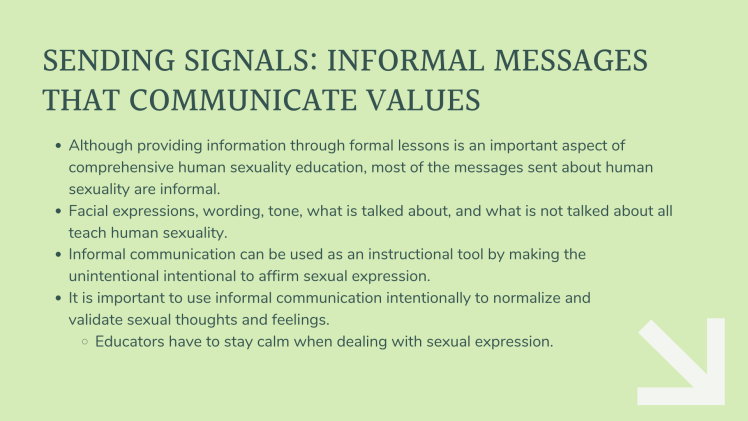 Sending signals: Informal messages that communicate values. Although providing information through formal lessons is an important aspect of comprehensive human sexuality education, most of the messages sent about human sexuality are informal. Facial expressions, wording, tone, what is talked about, and what is not talked about all teach human sexuality. Informal communication can be used as an instructional tool by making the unintentional intentional to affirm sexual expression. It is important to use informal communication intentionally to normalize and validate sexual thoughts and feelings. Educators have to stay calm when dealing with sexual expression.