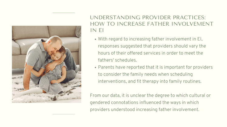 Understanding Provider Practices: How to Increase Father Involvement in EI: With regard to increasing father involvement in EI, responses suggested that providers should vary the hours of their offered services in order to meet the fathers' schedules. Parents have reported that it is important for providers to consider the family needs when scheduling interventions, and fit therapy into family routines.From our data, it is unclear the degree to which cultural or gendered connotations influenced the ways in which providers understood increasing father involvement.