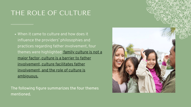 The Role of Culture: When it came to culture and how does it influence the providers’ philosophies and practices regarding father involvement, four themes were highlighted: family culture is not a major factor, culture is a barrier to father involvement, culture facilitates father involvement, and the role of culture is ambiguous.