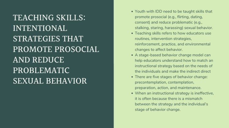 Teaching Skills: Intentional strategies that promote prosocial and reduce problematic sexual behavior. Youth with IDD need to be taught skills that promote prosocial (e.g., flirting, dating, consent) and reduce problematic (e.g., stalking, staring, harassing) sexual behavior. Teaching skills refers to how educators use routines, intervention strategies, reinforcement, practice, and environmental changes to affect behavior. A stage-based behavior change model can help educators understand how to match an instructional strategy based on the needs of the individuals and make the indirect direct There are five stages of behavior change: precontemplation, contemplation, preparation, action, and maintenance. When an instructional strategy is ineffective, it is often because there is a mismatch between the strategy and the individual’s stage of behavior change.