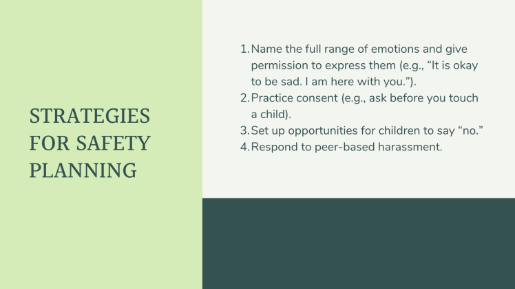 Strategies for safety planning, Name the full range of emotions and give permission to express them (e.g., “It is okay to be sad. I am here with you.”). Practice consent (e.g., ask before you touch a child). Set up opportunities for children to say “no.” Respond to peer-based harassment.