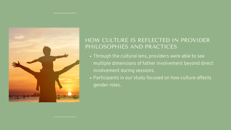 How Culture Is Reflected in Provider Philosophies and Practices: Through the cultural lens, providers were able to see multiple dimensions of father involvement beyond direct involvement during sessions. Participants in our study focused on how culture affects gender roles.