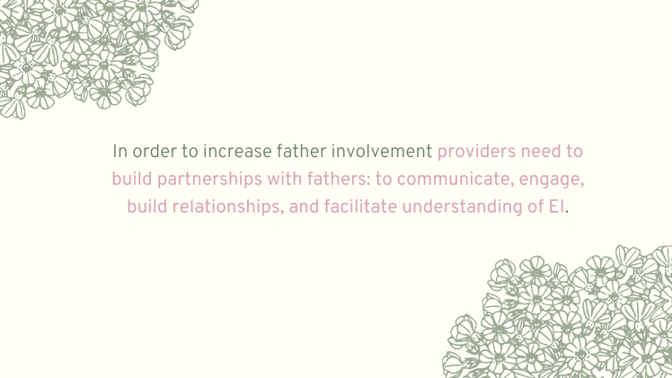 In order to increase father involvement providers need to build partnerships with fathers: to communicate, engage, build relationships, and facilitate understanding of EI.