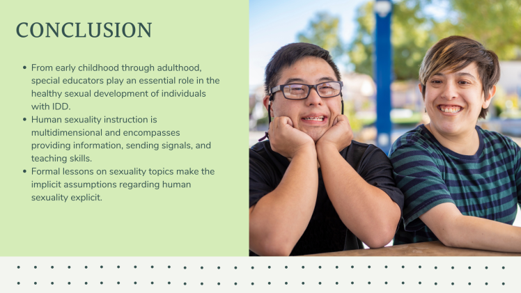 Conclusion: From early childhood through adulthood, special educators play an essential role in the healthy sexual development of individuals with IDD. Human sexuality instruction is multidimensional and encompasses providing information, sending signals, and teaching skills. Formal lessons on sexuality topics make the implicit assumptions regarding human sexuality explicit.