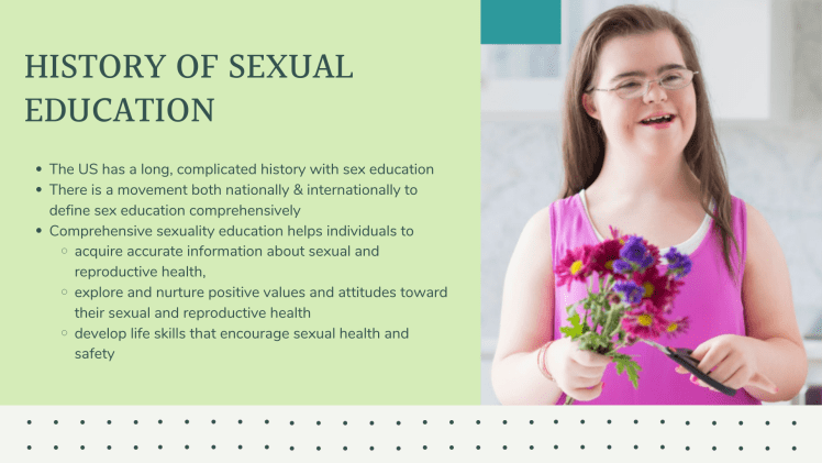 History of Sexual Education: The US has a long, complicated history with sex education There is a movement both nationally & internationally to define sex education comprehensively Comprehensive sexuality education helps individuals to acquire accurate information about sexual and reproductive health, explore and nurture positive values and attitudes toward their sexual and reproductive health develop life skills that encourage sexual health and safety