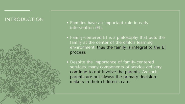 Introduction: Families have an important role in early intervention (EI). Family-centered EI is a philosophy that puts the family at the center of the child’s learning environment; thus the family is integral to the EI process. Despite the importance of family-centered services, many components of service delivery continue to not involve the parents. As such, parents are not always the primary decision-makers in their children’s care.