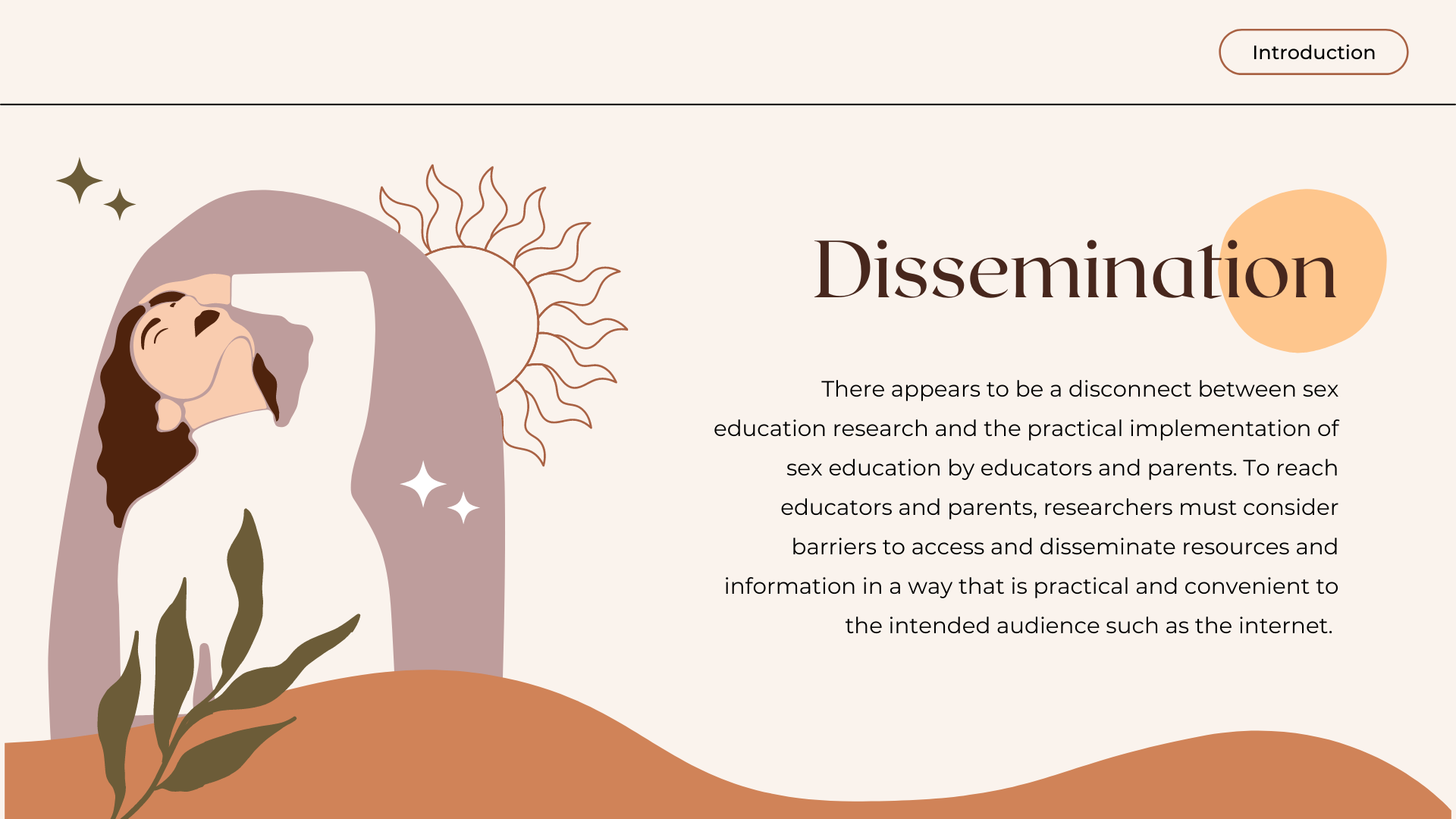 Dissemination: There appears to be a disconnect between sex education research and the practical implementation of sex education by educators and parents. To reach educators and parents, researchers must consider barriers to access and disseminate resources and information in a way that is practical and convenient to the intended audience such as the internet.