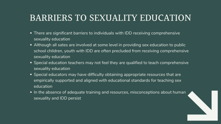 Barriers to Sexuality Education: There are significant barriers to individuals with IDD receiving comprehensive sexuality education Although all sates are involved at some level in providing sex education to public school children, youth with IDD are often precluded from receiving comprehensive sexuality education Special education teachers may not feel they are qualified to teach comprehensive sexuality education Special educators may have difficulty obtaining appropriate resources that are empirically supported and aligned with educational standards for teaching sex education In the absence of adequate training and resources, misconceptions about human sexuality and IDD persist
