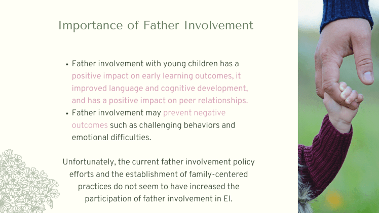 Importance of Father Involvement: Father involvement with young children has a positive impact on early learning outcomes, it improved language and cognitive development, and has a positive impact on peer relationships. Father involvement may prevent negative outcomes such as challenging behaviors and emotional difficulties. Unfortunately, the current father involvement policy efforts and the establishment of family-centered practices do not seem to have increased the participation of father involvement in EI.