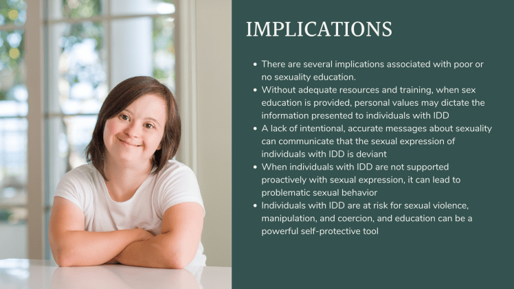 Implications: There are several implications associated with poor or no sexuality education. Without adequate resources and training, when sex education is provided, personal values may dictate the information presented to individuals with IDD A lack of intentional, accurate messages about sexuality can communicate that the sexual expression of individuals with IDD is deviant When individuals with IDD are not supported proactively with sexual expression, it can lead to problematic sexual behavior Individuals with IDD are at risk for sexual violence, manipulation, and coercion, and education can be a powerful self-protective tool