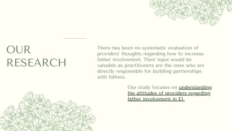 Our Research: There has been no systematic evaluation of providers’ thoughts regarding how to increase father involvement. Their input would be valuable as practitioners are the ones who are directly responsible for building partnerships with fathers. Our study focuses on understanding the attitudes of providers regarding father involvement in EI.