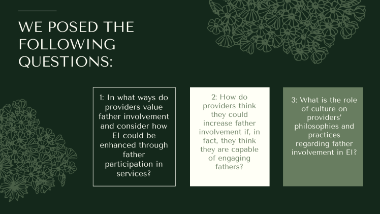 we posed the following questions: 1: In what ways do providers value father involvement and consider how EI could be enhanced through father participation in services? 2: How do providers think they could increase father involvement if, in fact, they think they are capable of engaging fathers? 3: What is the role of culture on providers’ philosophies and practices regarding father involvement in EI?