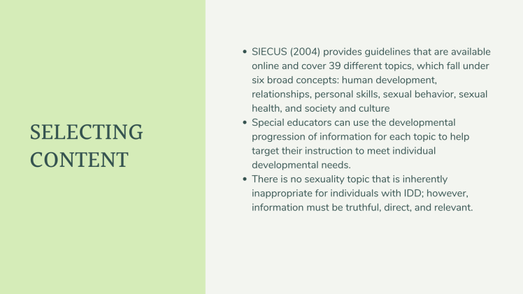 Selecting Content: SIECUS (2004) provides guidelines that are available online and cover 39 different topics, which fall under six broad concepts: human development, relationships, personal skills, sexual behavior, sexual health, and society and culture Special educators can use the developmental progression of information for each topic to help target their instruction to meet individual developmental needs. There is no sexuality topic that is inherently inappropriate for individuals with IDD; however, information must be truthful, direct, and relevant.