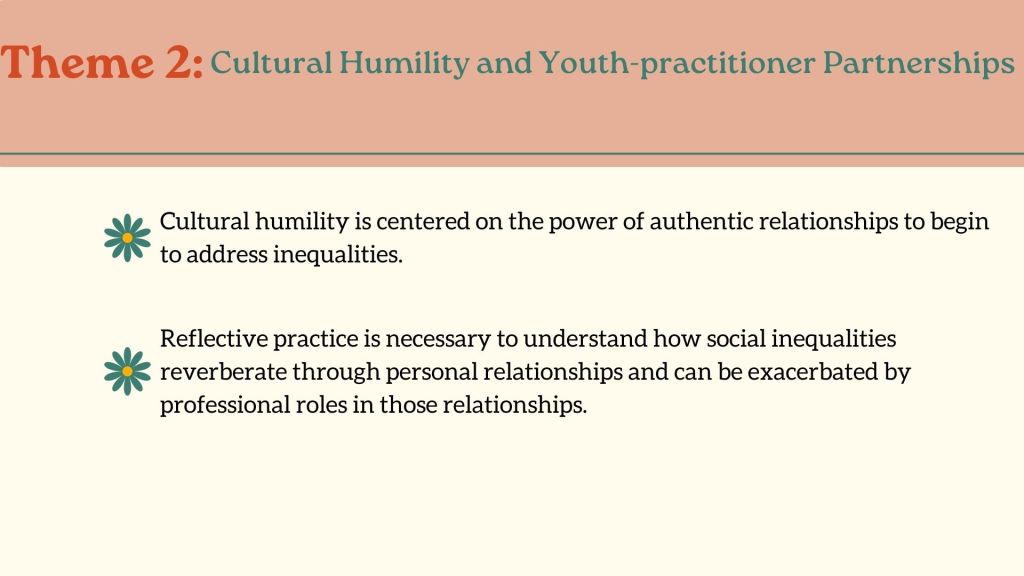 Theme 2: Cultural Humility and Youth-practitioner PartnershipsCultural humility is centered on the power of authentic relationships to begin to address inequalities.Reflective practice is necessary to understand how social inequalities reverberate through personal relationships and can be exacerbated by professional roles in those relationships.