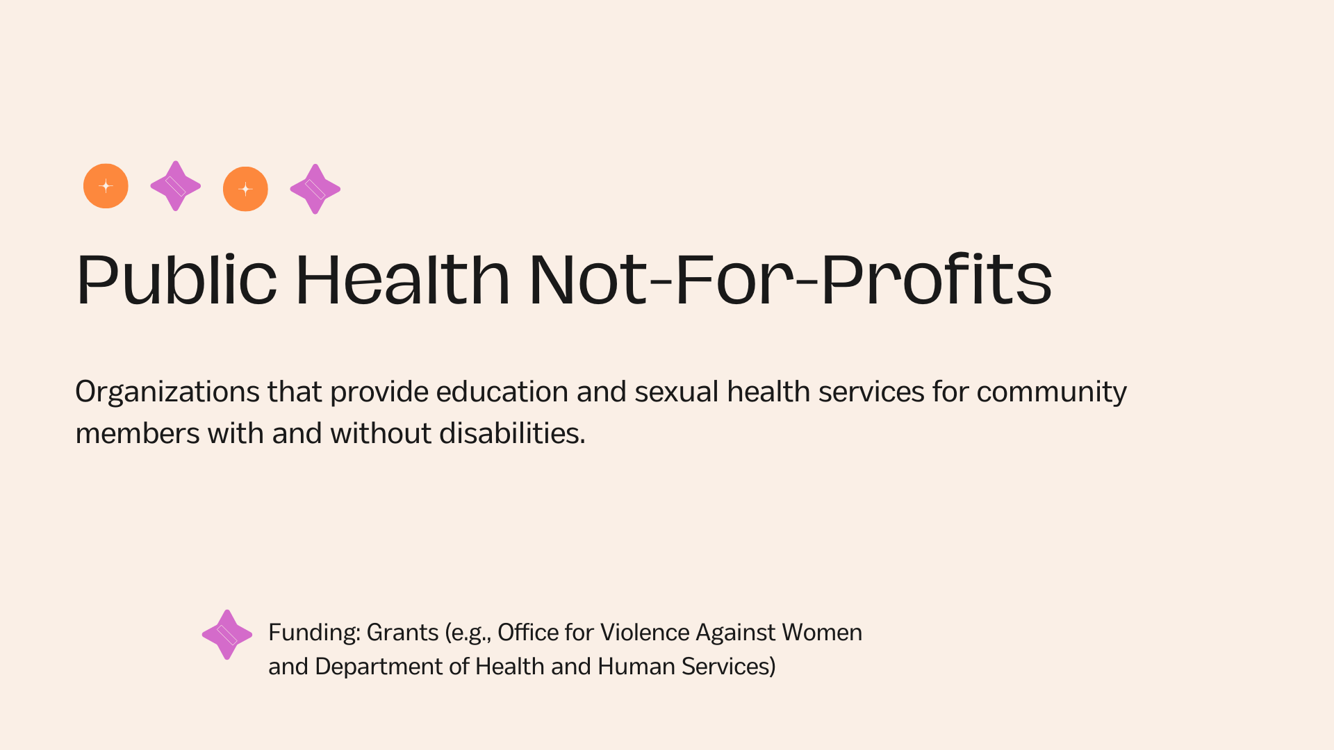 Public Health Not-For-Profits Organizations that provide education and sexual health services for community members with and without disabilities.Funding: Grants (e.g., Office for Violence Against Women and Department of Health and Human Services)