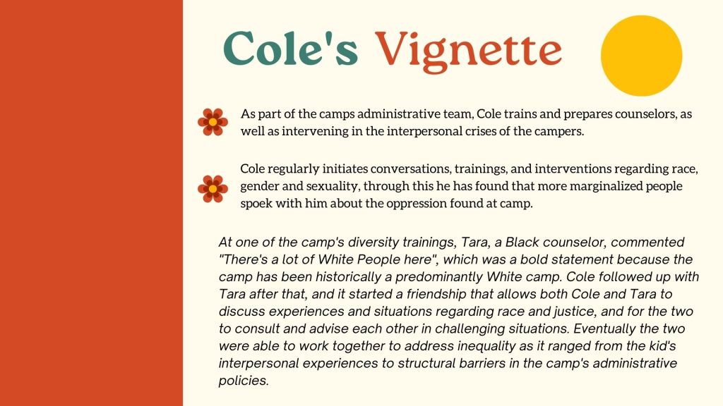 Cole's Vignette As part of the camps administrative team, Cole trains and prepares counselors, as well as intervening in the interpersonal crises of the campers. Cole regularly initiates conversations, trainings, and interventions regarding race, gender and sexuality, through this he has found that more marginalized people spoek with him about the oppression found at camp.At one of the camp's diversity trainings, Tara, a Black counselor, commented "There's a lot of White People here", which was a bold statement because the camp has been historically a predominantly White camp. Cole followed up with Tara after that, and it started a friendship that allows both Cole and Tara to discuss experiences and situations regarding race and justice, and for the two to consult and advise each other in challenging situations. Eventually the two were able to work together to address inequality as it ranged from the kid's interpersonal experiences to structural barriers in the camp's administrative policies.