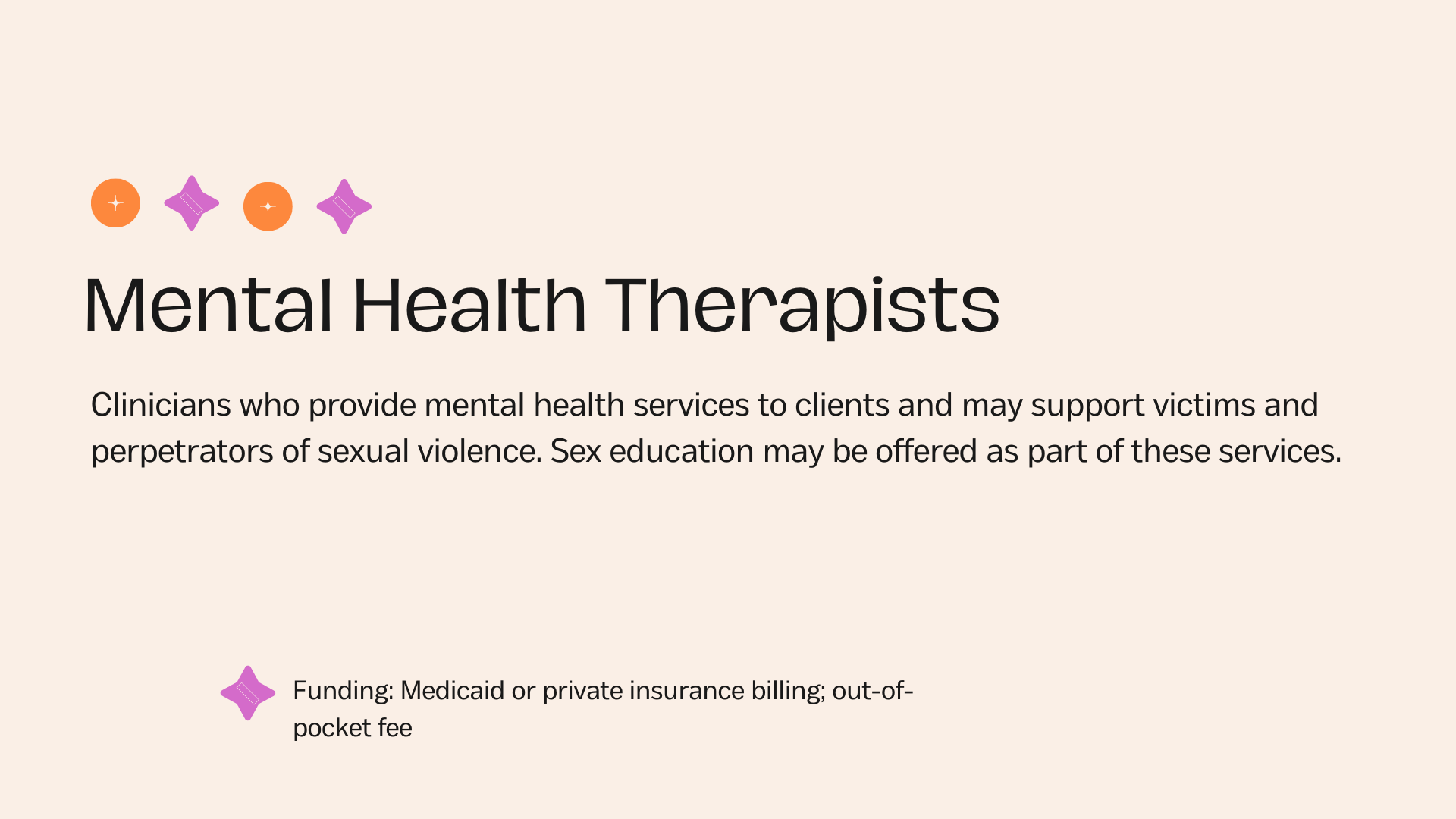 Mental Health Therapists Clinicians who provide mental health services to clients and may support victims and perpetrators of sexual violence. Sex education may be offered as part of these services.Funding: Medicaid or private insurance billing; out-of-pocket fee