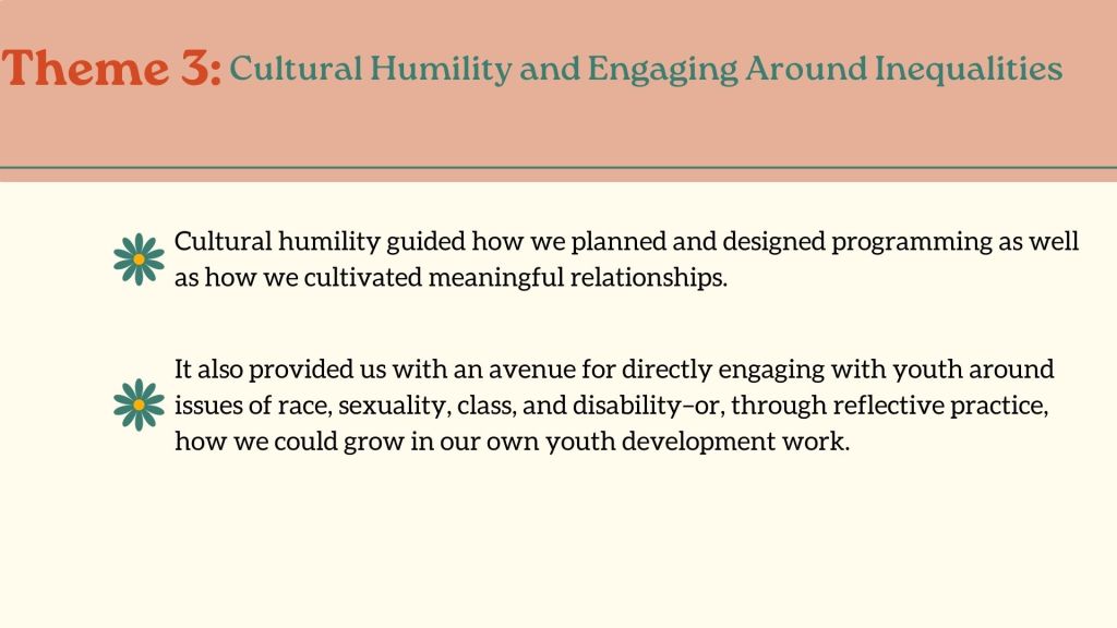 Theme 3: Cultural Humility and Engaging Around InequalitiesCultural humility guided how we planned and designed programming as well as how we cultivated meaningful relationships.It also provided us with an avenue for directly engaging with youth around issues of race, sexuality, class, and disability–or, through reflective practice, how we could grow in our own youth development work.