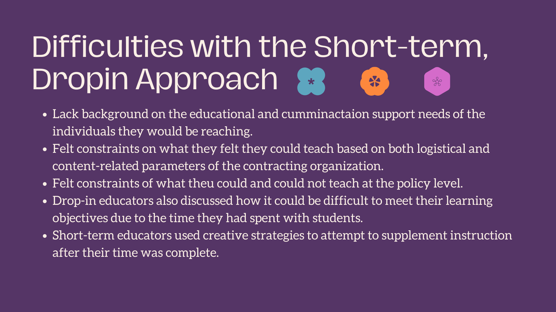 Difficulties with the Short-term, Dropin Approach Lack background on the educational and cumminactaion support needs of the individuals they would be reaching. Felt constraints on what they felt they could teach based on both logistical and content-related parameters of the contracting organization. Felt constraints of what theu could and could not teach at the policy level. Drop-in educators also discussed how it could be difficult to meet their learning objectives due to the time they had spent with students. Short-term educators used creative strategies to attempt to supplement instruction after their time was complete.