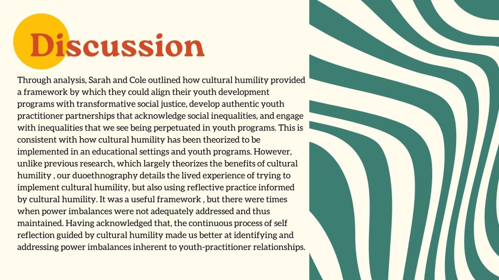Discussion Through analysis, Sarah and Cole outlined how cultural humility provided a framework by which they could align their youth development programs with transformative social justice, develop authentic youth practitioner partnerships that acknowledge social inequalities, and engage with inequalities that we see being perpetuated in youth programs. This is consistent with how cultural humility has been theorized to be implemented in an educational settings and youth programs. However, unlike previous research, which largely theorizes the benefits of cultural humility , our duoethnography details the lived experience of trying to implement cultural humility, but also using reflective practice informed by cultural humility. It was a useful framework , but there were times when power imbalances were not adequately addressed and thus maintained. Having acknowledged that, the continuous process of self reflection guided by cultural humility made us better at identifying and addressing power imbalances inherent to youth-practitioner relationship