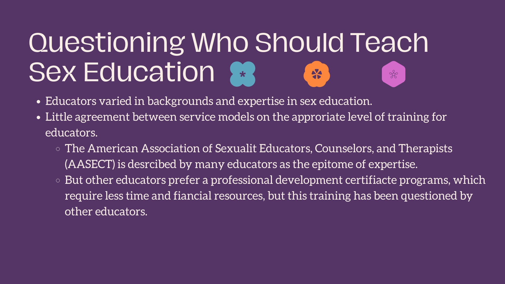 Questioning Who Should Teach Sex Education Educators varied in backgrounds and expertise in sex education. Little agreement between service models on the approriate level of training for educators. The American Association of Sexuality Educators, Counselors, and Therapists (AASECT) is described by many educators as the epitome of expertise. But other educators prefer a professional development certifiacte programs, which require less time and finacial resources, but this training has been questioned by other educators.