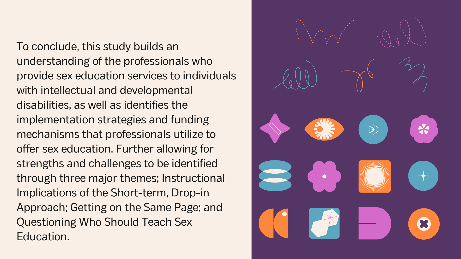 To conclude, this study builds an understanding of the professionals who provide sex education services to individuals with intellectual and developmental disabilities, as well as identifies the implementation strategies and funding mechanisms that professionals utilize to offer sex education. Further allowing for strengths and challenges to be identified through three major themes; Instructional Implications of the Short-term, Drop-in Approach; Getting on the Same Page; and Questioning Who Should Teach Sex Education.