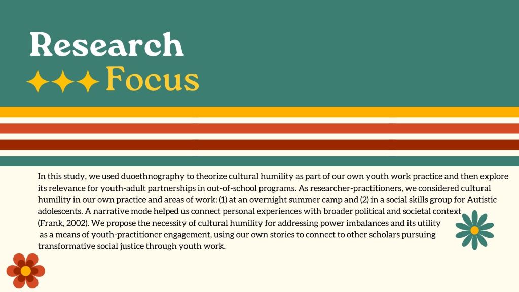 Research Focus In this study, we used duoethnography to theorize cultural humility as part of our own youth work practice and then explore its relevance for youth-adult partnerships in out-of-school programs. As researcher-practitioners, we considered cultural humility in our own practice and areas of work: (1) at an overnight summer camp and (2) in a social skills group for Autistic adolescents. A narrative mode helped us connect personal experiences with broader political and societal context (Frank, 2002). We propose the necessity of cultural humility for addressing power imbalances and its utility as a means of youth-practitioner engagement, using our own stories to connect to other scholars pursuing transformative social justice through youth work.