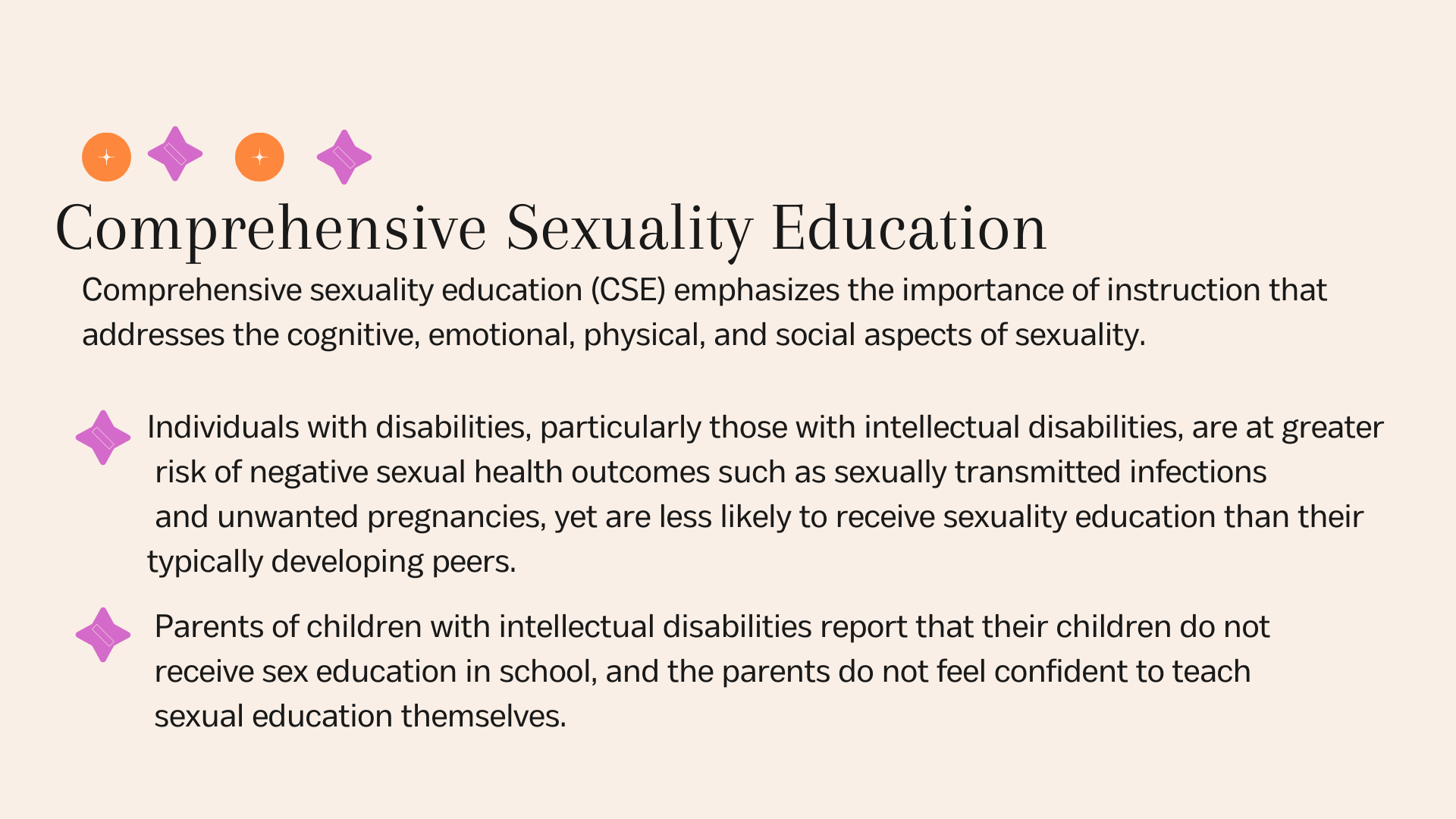 Comprehensive Sexuality EducationComprehensive sexuality education (CSE) emphasizes the importance of instruction that addresses the cognitive, emotional, physical, and social aspects of sexuality.Individuals with disabilities, particularly those with intellectual disabilities, are at greater risk of negative sexual health outcomes such as sexually transmitted infections and unwanted pregnancies, yet are less likely to receive sexuality education than their typically developing peers.Parents of children with intellectual disabilities report that their children do not receive sex education in school, and the parents do not feel confident to teach sexual education themselves.