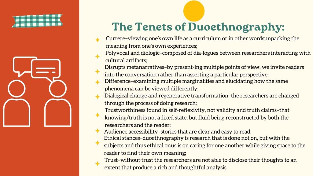 The Tenets of Duoethnography Currere–viewing one’s own life as a curriculum or in other wordsunpacking the meaning from one’s own experiences;Polyvocal and diologic–composed of dia-logues between researchers interacting with cultural artifacts;Disrupts metanarratives–by present-ing multiple points of view, we invite readers into the conversation rather than asserting a particular perspective;Difference–examining multiple marginalities and elucidating how the same phenomena can be viewed differently;Dialogical change and regenerative transformation–the researchers are changed through the process of doing research;Trustworthiness found in self-reflexivity, not validity and truth claims–that knowing/truth is not a fixed state, but fluid being reconstructed by both the researchers and the reader;Audience accessibility–stories that are clear and easy to read;Ethical stances–duoethnography is research that is done not on, but with the subjects and thus ethical onus is on caring for one another while giving space to the reader to find their own meaning;Trust–without trust the researchers are not able to disclose their thoughts to an extent that produce a rich and thoughtful analysis