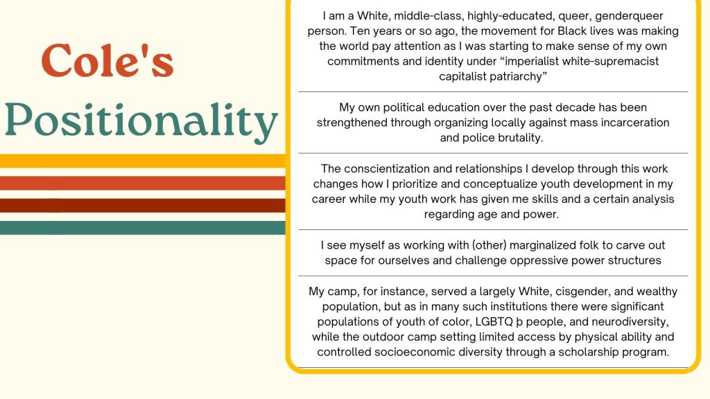 Cole's Positionality I am a White, middle-class, highly-educated, queer, genderqueer person. Ten years or so ago, the movement for Black lives was making the world pay attention as I was starting to make sense of my own commitments and identity under “imperialist white-supremacist capitalist patriarchy”My own political education over the past decade has been strengthened through organizing locally against mass incarceration and police brutality. The conscientization and relationships I develop through this work changes how I prioritize and conceptualize youth development in my career while my youth work has given me skills and a certain analysis regarding age and power. I see myself as working with (other) marginalized folk to carve out space for ourselves and challenge oppressive power structuresMy camp, for instance, served a largely White, cisgender, and wealthy population, but as in many such institutions there were significant populations of youth of color, LGBTQ þ people, and neurodiversity, while the outdoor camp setting limited access by physical ability and controlled socioeconomic diversity through a scholarship program.