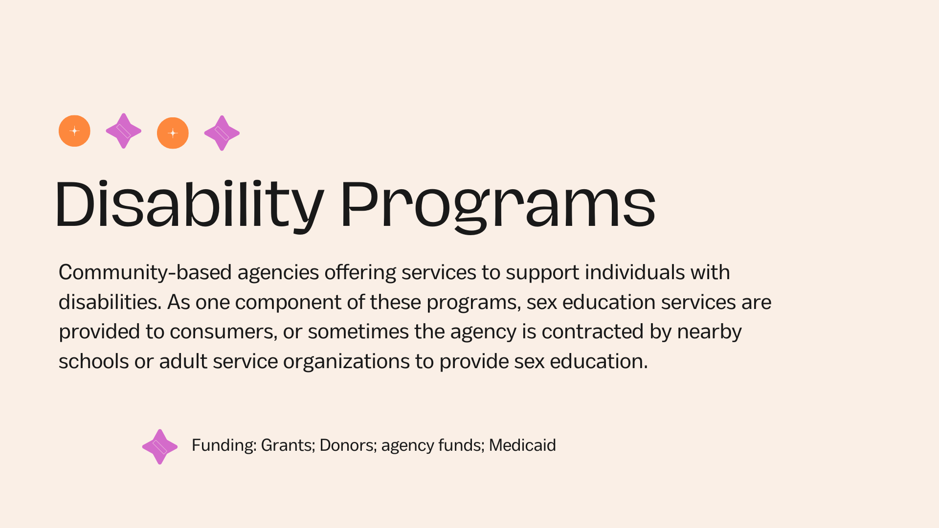 Disability Programs Community-based agencies offering services to support individuals with disabilities. As one component of these programs, sex education services are provided to consumers, or sometimes the agency is contracted by nearby schools or adult service organizations to provide sex education. Funding: Grants; Donors; agency funds; Medicaid