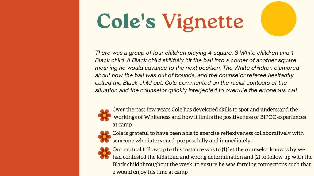 Cole's Vignette There was a group of four children playing 4-square, 3 White children and 1 Black child. A Black child skillfully hit the ball into a corner of another square, meaning he would advance to the next position. The White children clamored about how the ball was out of bounds, and the counselor referee hesitantly called the Black child out. Cole commented on the racial contours of the situation and the counselor quickly interjected to overrule the erroneous call. Over the past few years Cole has developed skills to spot and understand the workings of Whiteness and how it limits the positiveness of BIPOC experiences at camp. Cole is grateful to have been able to exercise reflexiveness collaboratively with someone who intervened purposefully and immediately. Our mutual follow up to this instance was to (1) let the counselor know why we had contested the kids loud and wrong determination and (2) to follow up with the Black child throughout the week, to ensure he was forming connections such that e would enjoy his time at camp