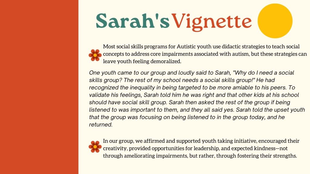 Sarah's Vignette Most social skills programs for Autistic youth use didactic strategies to teach social concepts to address core impairments associated with autism, but these strategies can leave youth feeling demoralized.One youth came to our group and loudly said to Sarah, "Why do I need a social skills group? The rest of my school needs a social skills group!" He had recognized the inequality in being targeted to be more amiable to his peers. To validate his feelings, Sarah told him he was right and that other kids at his school should have social skill group. Sarah then asked the rest of the group if being listened to was important to them, and they all said yes. Sarah told the upset youth that the group was focusing on being listened to in the group today, and he returned.In our group, we affirmed and supported youth taking initiative, encouraged their creativity, provided opportunities for leadership, and expected kindness—not through ameliorating impairments, but rather, through fostering their strengths.