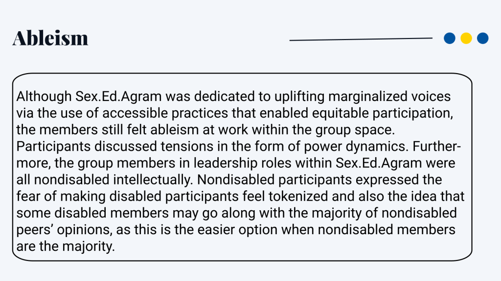 Ableism Although Sex.Ed.Agram was dedicated to uplifting marginalized voices via the use of accessible practices that enabled equitable participation, the members still felt ableism at work within the group space. Participants discussed tensions in the form of power dynamics. Further- more, the group members in leadership roles within Sex.Ed.Agram were all nondisabled intellectually. Nondisabled participants expressed the fear of making disabled participants feel tokenized and also the idea that some disabled members may go along with the majority of nondisabled peers’ opinions, as this is the easier option when nondisabled members are the majority.