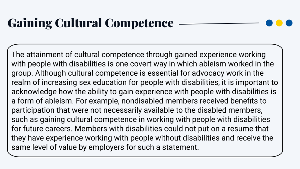 Gaining Cultural Competence The attainment of cultural competence through gained experience working with people with disabilities is one covert way in which ableism worked in the group. Although cultural competence is essential for advocacy work in the realm of increasing sex education for people with disabilities, it is important to acknowledge how the ability to gain experience with people with disabilities is a form of ableism. For example, nondisabled members received benefits to participation that were not necessarily available to the disabled members, such as gaining cultural competence in working with people with disabilities for future careers. Members with disabilities could not put on a resume that they have experience working with people without disabilities and receive the same level of value by employers for such a statement.
