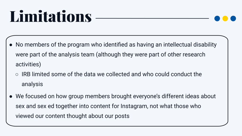 Limitations No members of the program who identified as having an intellectual disability were part of the analysis team (although they were part of other research activities) IRB limited some of the data we collected and who could conduct the analysis We focused on how group members brought everyone’s different ideas about sex and sex ed together into content for Instagram, not what those who viewed our content thought about our posts
