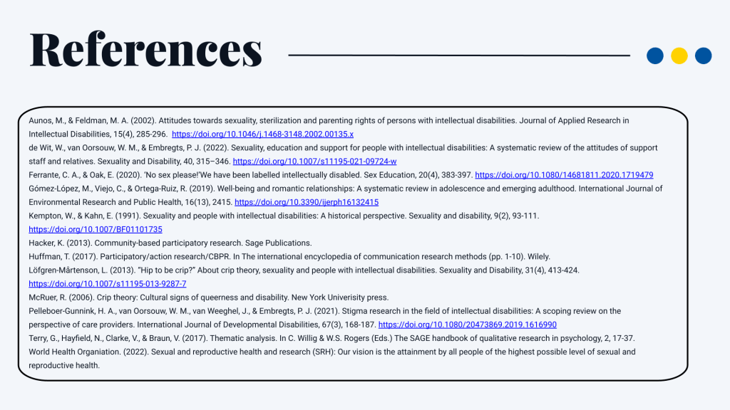 References Aunos, M., & Feldman, M. A. (2002). Attitudes towards sexuality, sterilization and parenting rights of persons with intellectual disabilities. Journal of Applied Research in Intellectual Disabilities, 15(4), 285-296. https://doi.org/10.1046/j.1468-3148.2002.00135.x de Wit, W., van Oorsouw, W. M., & Embregts, P. J. (2022). Sexuality, education and support for people with intellectual disabilities: A systematic review of the attitudes of support staff and relatives. Sexuality and Disability, 40, 315–346. https://doi.org/10.1007/s11195-021-09724-w Ferrante, C. A., & Oak, E. (2020). ‘No sex please!’We have been labelled intellectually disabled. Sex Education, 20(4), 383-397. https://doi.org/10.1080/14681811.2020.1719479 Gómez-López, M., Viejo, C., & Ortega-Ruiz, R. (2019). Well-being and romantic relationships: A systematic review in adolescence and emerging adulthood. International Journal of Environmental Research and Public Health, 16(13), 2415. https://doi.org/10.3390/ijerph16132415 Kempton, W., & Kahn, E. (1991). Sexuality and people with intellectual disabilities: A historical perspective. Sexuality and disability, 9(2), 93-111. https://doi.org/10.1007/BF01101735 Hacker, K. (2013). Community-based participatory research. Sage Publications. Huffman, T. (2017). Participatory/action research/CBPR. In The international encyclopedia of communication research methods (pp. 1-10). Wilely. Löfgren-Mårtenson, L. (2013). “Hip to be crip?” About crip theory, sexuality and people with intellectual disabilities. Sexuality and Disability, 31(4), 413-424. https://doi.org/10.1007/s11195-013-9287-7 McRuer, R. (2006). Crip theory: Cultural signs of queerness and disability. New York Univerisity press. Pelleboer-Gunnink, H. A., van Oorsouw, W. M., van Weeghel, J., & Embregts, P. J. (2021). Stigma research in the field of intellectual disabilities: A scoping review on the perspective of care providers. International Journal of Developmental Disabilities, 67(3), 168-187. https://doi.org/10.1080/20473869.2019.1616990 Terry, G., Hayfield, N., Clarke, V., & Braun, V. (2017). Thematic analysis. In C. Willig & W.S. Rogers (Eds.) The SAGE handbook of qualitative research in psychology, 2, 17-37. World Health Organiation. (2022). Sexual and reproductive health and research (SRH): Our vision is the attainment by all people of the highest possible level of sexual and reproductive health.