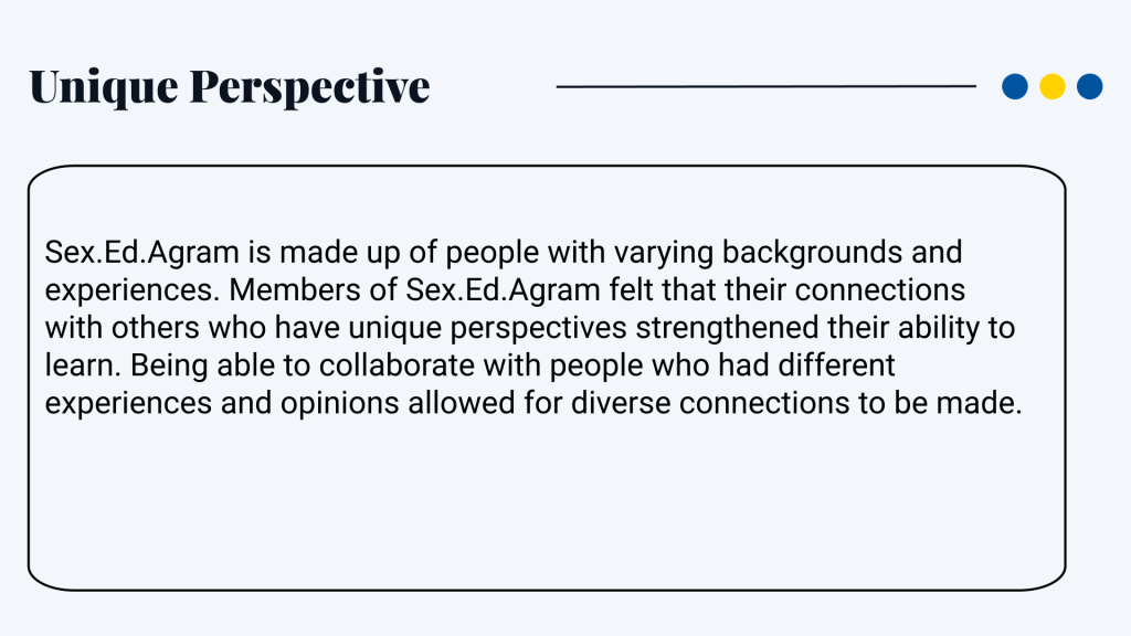 Unique perspective Sex.Ed.Agram is made up of people with varying backgrounds and experiences. Members of Sex.Ed.Agram felt that their connections with others who have unique perspectives strengthened their ability to learn. Being able to collaborate with people who had different experiences and opinions allowed for diverse connections to be made.
