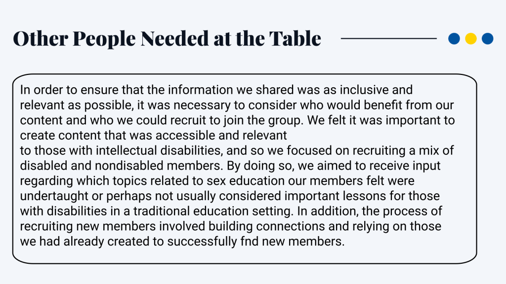 Other People Needed at the Table In order to ensure that the information we shared was as inclusive and relevant as possible, it was necessary to consider who would benefit from our content and who we could recruit to join the group. We felt it was important to create content that was accessible and relevant to those with intellectual disabilities, and so we focused on recruiting a mix of disabled and nondisabled members. By doing so, we aimed to receive input regarding which topics related to sex education our members felt were undertaught or perhaps not usually considered important lessons for those with disabilities in a traditional education setting. In addition, the process of recruiting new members involved building connections and relying on those we had already created to successfully find new members.