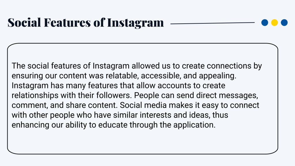 Social features of Instagram The social features of Instagram allowed us to create connections by ensuring our content was relatable, accessible, and appealing. Instagram has many features that allow accounts to create relationships with their followers. People can send direct messages, comment, and share content. Social media makes it easy to connect with other people who have similar interests and ideas, thus enhancing our ability to educate through the application.