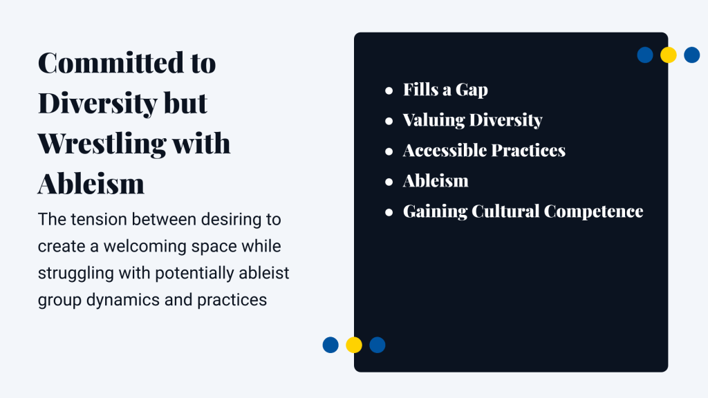 Committed to Diversity but Wrestling with AbleismThe tension between desiring to create a welcoming space while struggling with potentially ableist group dynamics and practicesFills a Gap Valuing Diversity Accessible Practices Ableism Gaining Cultural Competence