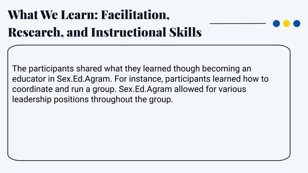 What We Learn: Facilitation, Research, and Instructional Skills The participants shared what they learned though becoming an educator in Sex.Ed.Agram. For instance, participants learned how to coordinate and run a group. Sex.Ed.Agram allowed for various leadership positions throughout the group.